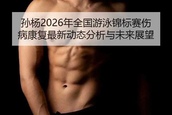 孙杨2026年全国游泳锦标赛伤病康复最新动态分析与未来展望