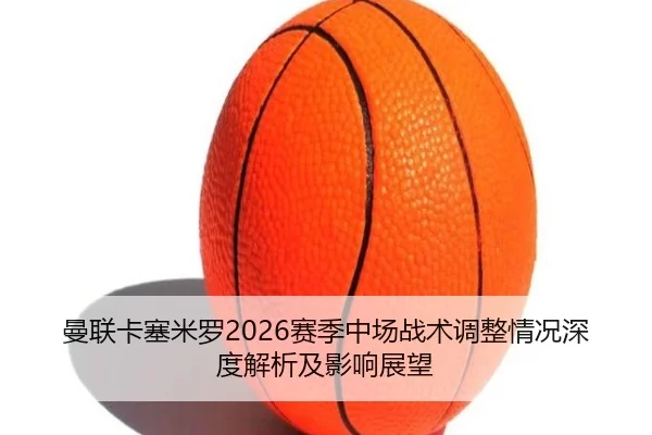 曼联卡塞米罗2026赛季中场战术调整情况深度解析及影响展望